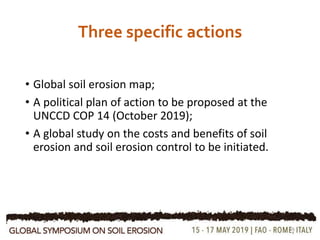 Three specific actions
• Global soil erosion map;
• A political plan of action to be proposed at the
UNCCD COP 14 (October 2019);
• A global study on the costs and benefits of soil
erosion and soil erosion control to be initiated.
16
 