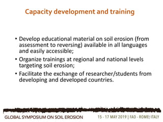 Capacity development and training
• Develop educational material on soil erosion (from
assessment to reversing) available in all languages
and easily accessible;
• Organize trainings at regional and national levels
targeting soil erosion;
• Facilitate the exchange of researcher/students from
developing and developed countries.
18
 