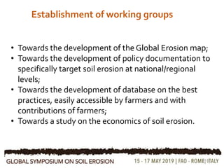 Establishment of working groups
19
• Towards the development of the Global Erosion map;
• Towards the development of policy documentation to
specifically target soil erosion at national/regional
levels;
• Towards the development of database on the best
practices, easily accessible by farmers and with
contributions of farmers;
• Towards a study on the economics of soil erosion.
 