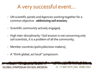 2
A very successful event…
- UN scientific panels and Agencies working together for a
common objective : addressing soil erosion;
- Scientific community actively engaged;
- High inter-disciplinarity ! Soil erosion is not concerning only
soil scientists, it is a problem of all the community;
- Member countries (policy/decision makers);
- A “think global, act local” symposium.
 