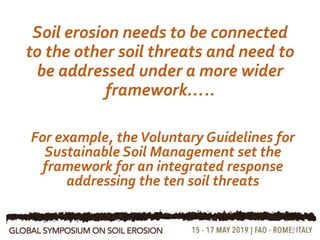 Soil erosion needs to be connected
to the other soil threats and need to
be addressed under a more wider
framework…..
9
For example, theVoluntary Guidelines for
Sustainable Soil Management set the
framework for an integrated response
addressing the ten soil threats
 