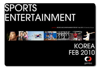 SPORTS
ENTERTAINMENT
                                                           gemba SPORTS AND ENTERTAINMENT REPORT Feb 2010 © Gemba Group




                                                                                     KOREA
                                                                                   FEB 2010
gemba SPORTS AND ENTERTAINMENT REPORT © 2010 GEMBA GROUP                                                             0
 