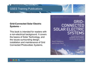 creating sustainable change through education, communication and leadership © 2012 GSES P/Lcreating sustainable change through education, communication and leadership © 2012 GSES P/L
GSES Training Publications
Grid-Connected Solar Electric
Systems –
This book is intended for readers with
a non-electrical background. It covers
the basics of Solar Technology, and
the issues surrounding design,
installation and maintenance of Grid
Connected Photovoltaic Systems.
 