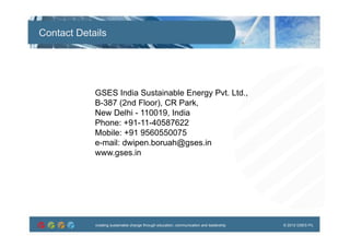 creating sustainable change through education, communication and leadership © 2012 GSES P/Lcreating sustainable change through education, communication and leadership © 2012 GSES P/L
Contact Details
GSES India Sustainable Energy Pvt. Ltd.,
B-387 (2nd Floor), CR Park,
New Delhi - 110019, India
Phone: +91-11-40587622
Mobile: +91 9560550075
e-mail: dwipen.boruah@gses.in
www.gses.in
 
