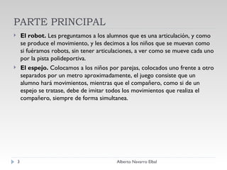 PARTE PRINCIPAL El robot.  Les preguntamos a los alumnos que es una articulación, y como se produce el movimiento, y les decimos a los niños que se muevan como si fuéramos robots, sin tener articulaciones, a ver como se mueve cada uno por la pista polideportiva.     El espejo.  Colocamos a los niños por parejas, colocados uno frente a otro separados por un metro aproximadamente, el juego consiste que un alumno hará movimientos, mientras que el compañero, como si de un espejo se tratase, debe de imitar todos los movimientos que realiza el compañero, siempre de forma simultanea.  Alberto Navarro Elbal 