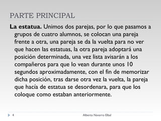PARTE PRINCIPAL La estatua.  Unimos dos parejas, por lo que pasamos a grupos de cuatro alumnos,   se colocan una pareja frente a otra, una pareja se da la vuelta para no ver que hacen las estatuas, la otra pareja adoptará una posición determinada, una vez lista avisarán a los compañeros para que lo vean durante unos 10 segundos aproximadamente, con el fin de memorizar dicha posición, tras darse otra vez la vuelta, la pareja que hacía de estatua se desordenara, para que los coloque como estaban anteriormente.  Alberto Navarro Elbal 