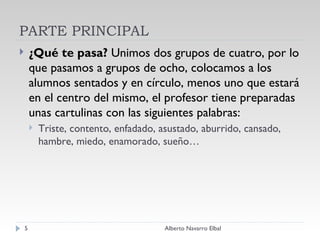 PARTE PRINCIPAL ¿Qué te pasa?  Unimos dos grupos de cuatro, por lo que pasamos a grupos de ocho, colocamos a los alumnos sentados y en círculo, menos uno que estará en el centro del mismo, el profesor tiene preparadas unas cartulinas con las siguientes palabras: Triste, contento, enfadado, asustado, aburrido, cansado, hambre, miedo, enamorado, sueño…  Alberto Navarro Elbal 