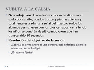 VUELTA A LA CALMA Nos relajamos.  Los niños se colocan tendidos en el suelo boca arriba, con los brazos y piernas abiertas y totalmente estiradas, a la señal del maestro todos los alumnos permanecen con los ojos cerrados y en silencio, los niños se pondrán de pié cuando crean que han transcurrido 30 segundos. Resolución del objetivo de la sesión. ¿Sabrías decirme ahora si una persona está enfadada, alegre o triste sin que te lo diga? ¿En qué te fijarías? Alberto Navarro Elbal 