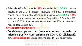 • Edad de 60 años o más: RZV en serie de 2 DOSIS con un
intervalo de 2 a 6 meses (intervalo mínimo: 4 semanas;
repetir si se administra demasiado pronto) o 1 DOSIS de ZVL
si no se ha vacunado previamente. Se prefiere RZV sobre ZVL
(si recibió ZVL anteriormente, administre RZV al menos 2
meses después de ZVL)
SITUACIONES ESPECIALES
• Condiciones graves de inmunodepresión (incluida la
infección por VIH con recuento de CD4 <200 células/μL):
ZVL contraindicado; uso recomendado de RZV en revisión
 