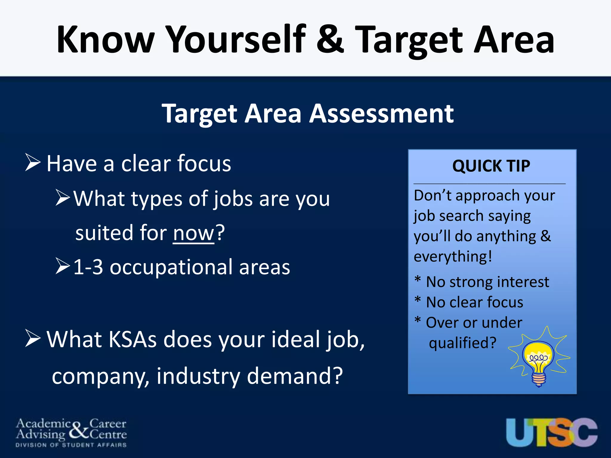 Know Yourself & Target Area
             Target Area Assessment
 Have a clear focus                          QUICK TIP
                                   _____________________________________________


  What types of jobs are you      Don’t approach your
                                   job search saying
   suited for now?                 you’ll do anything &
                                   everything!
  1-3 occupational areas
                                   * No strong interest
                                   * No clear focus
                                   * Over or under
 What KSAs does your ideal job,     qualified?

  company, industry demand?
 