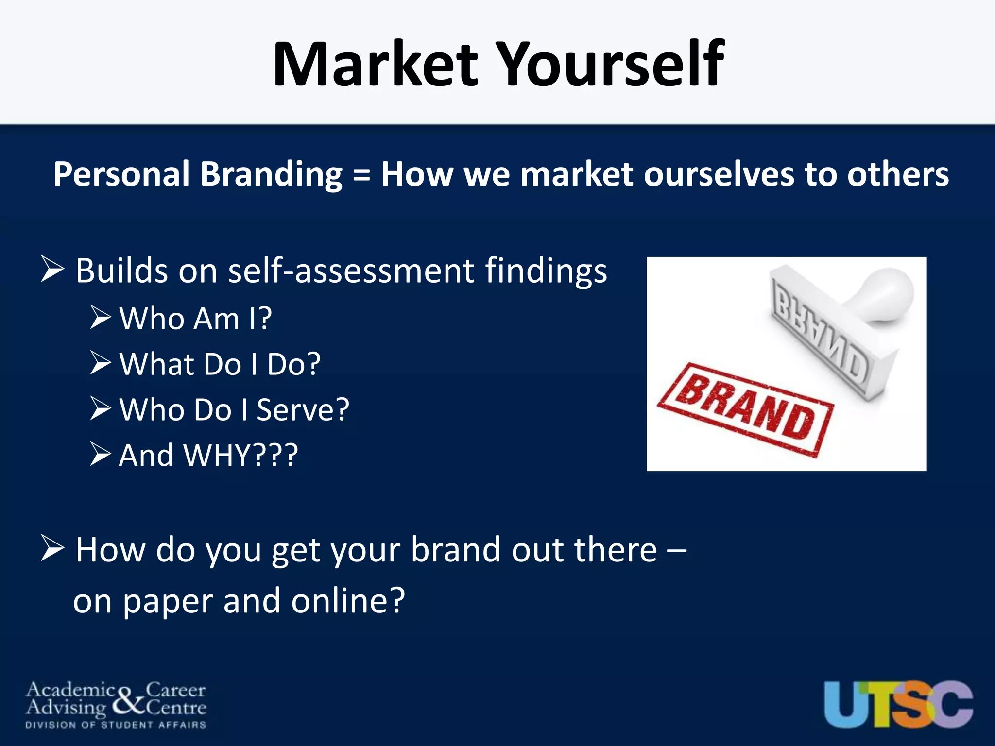 Market Yourself
Personal Branding = How we market ourselves to others

 Builds on self-assessment findings
    Who Am I?
    What Do I Do?
    Who Do I Serve?
    And WHY???

 How do you get your brand out there –
  on paper and online?
 