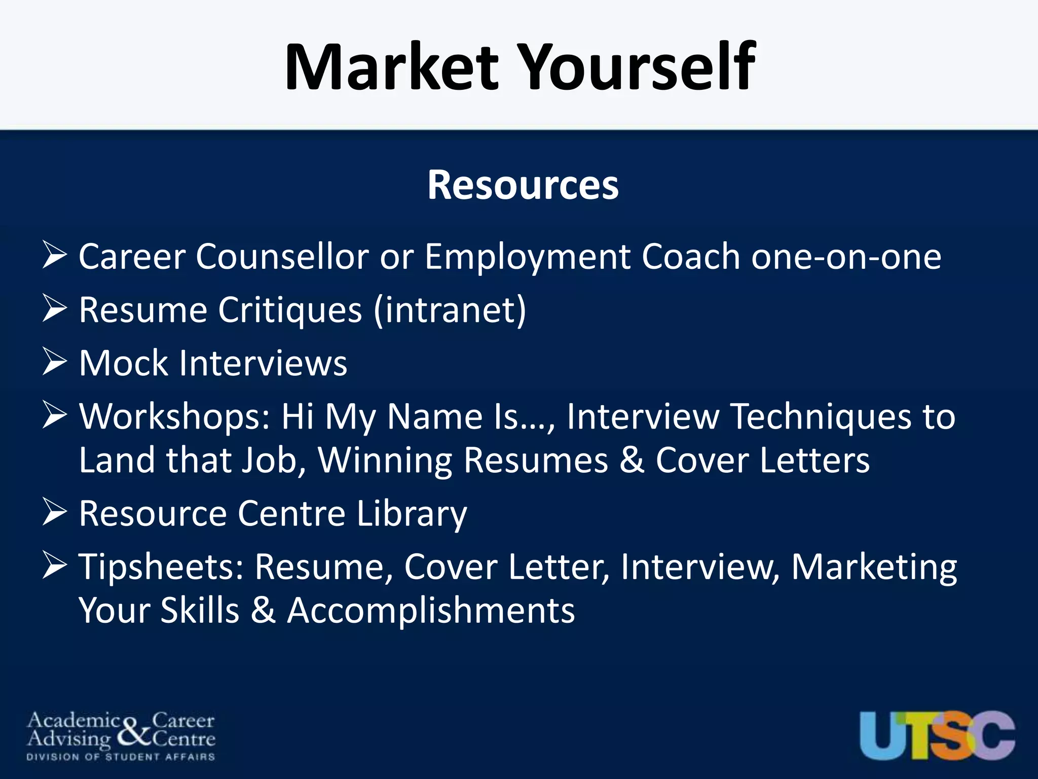 Market Yourself
                       Resources
 Career Counsellor or Employment Coach one-on-one
 Resume Critiques (intranet)
 Mock Interviews
 Workshops: Hi My Name Is…, Interview Techniques to
  Land that Job, Winning Resumes & Cover Letters
 Resource Centre Library
 Tipsheets: Resume, Cover Letter, Interview, Marketing
  Your Skills & Accomplishments
 