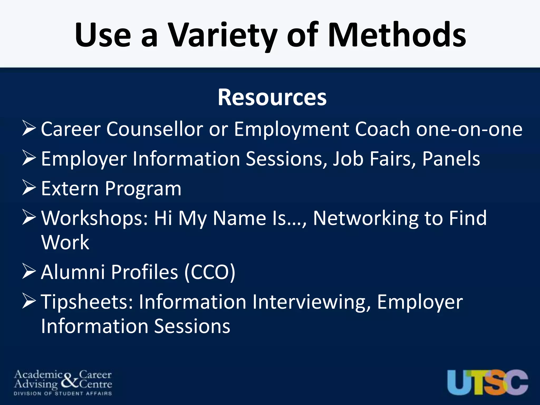 Use a Variety of Methods
                   Resources
 Career Counsellor or Employment Coach one-on-one
 Employer Information Sessions, Job Fairs, Panels
 Extern Program
 Workshops: Hi My Name Is…, Networking to Find
  Work
 Alumni Profiles (CCO)
 Tipsheets: Information Interviewing, Employer
  Information Sessions
 