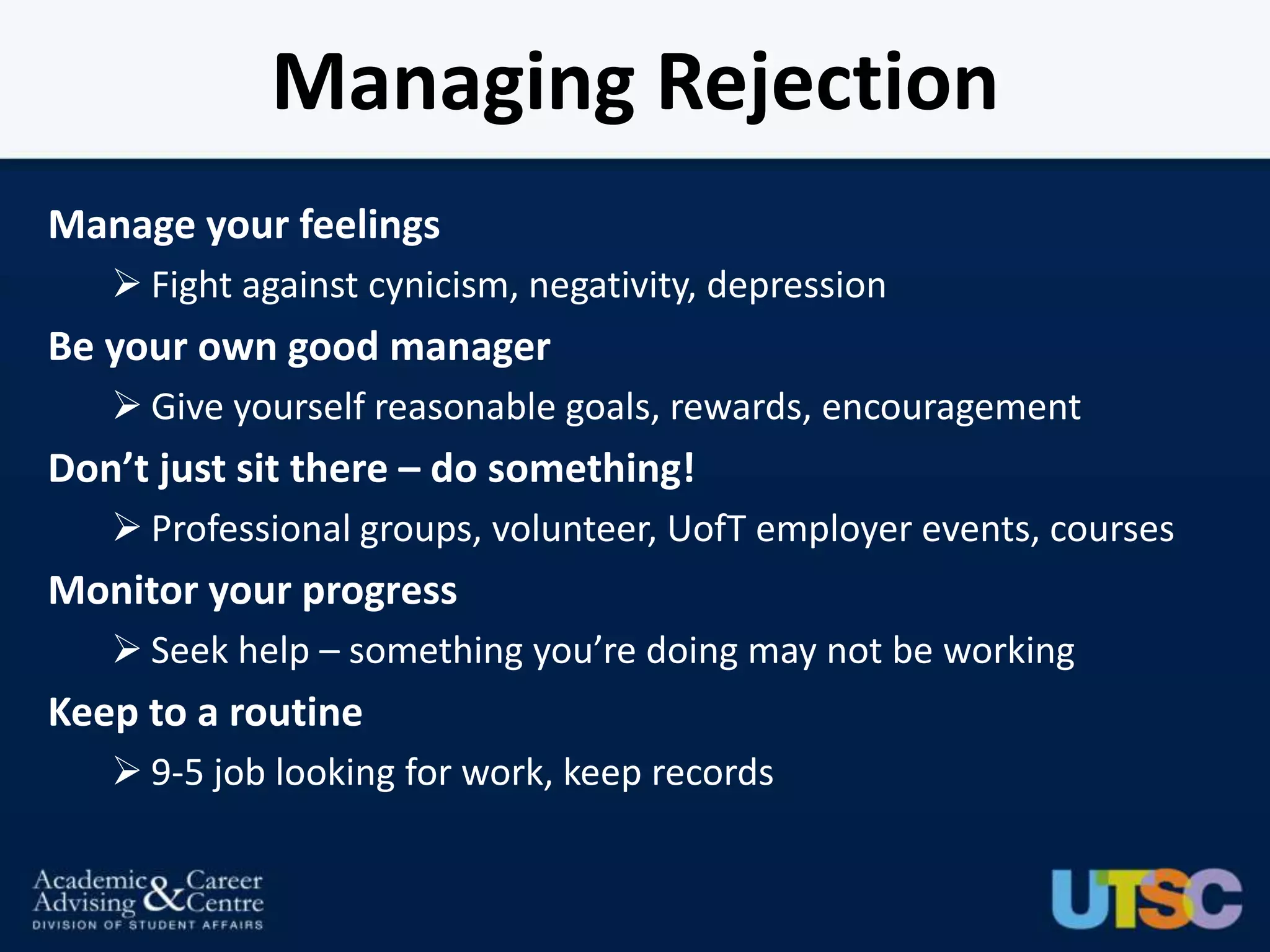 Managing Rejection
Manage your feelings
    Fight against cynicism, negativity, depression
Be your own good manager
    Give yourself reasonable goals, rewards, encouragement
Don’t just sit there – do something!
    Professional groups, volunteer, UofT employer events, courses
Monitor your progress
    Seek help – something you’re doing may not be working
Keep to a routine
    9-5 job looking for work, keep records
 