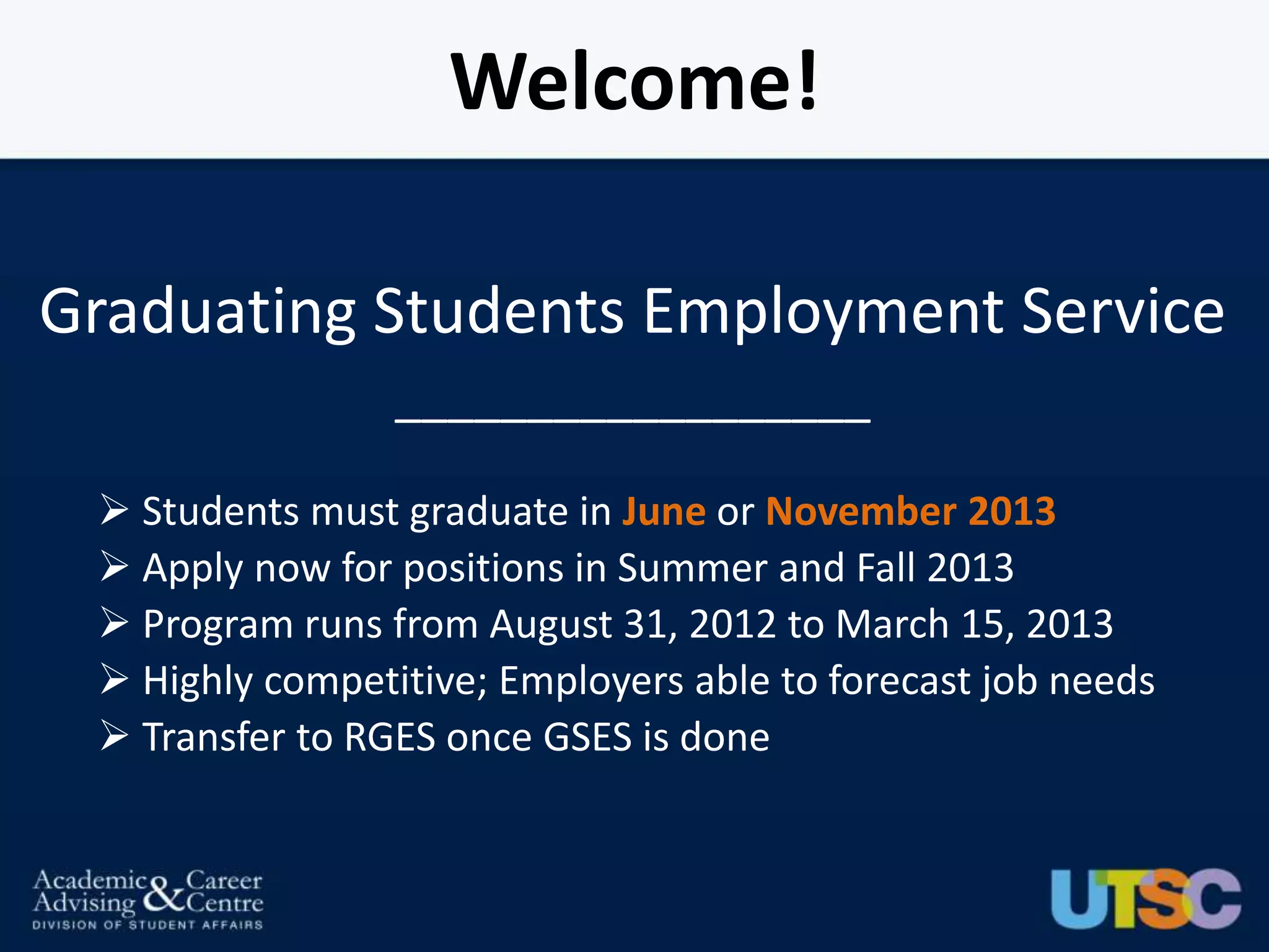 Welcome!

Graduating Students Employment Service
                 __________________

  Students must graduate in June or November 2013
  Apply now for positions in Summer and Fall 2013
  Program runs from August 31, 2012 to March 15, 2013
  Highly competitive; Employers able to forecast job needs
  Transfer to RGES once GSES is done
 