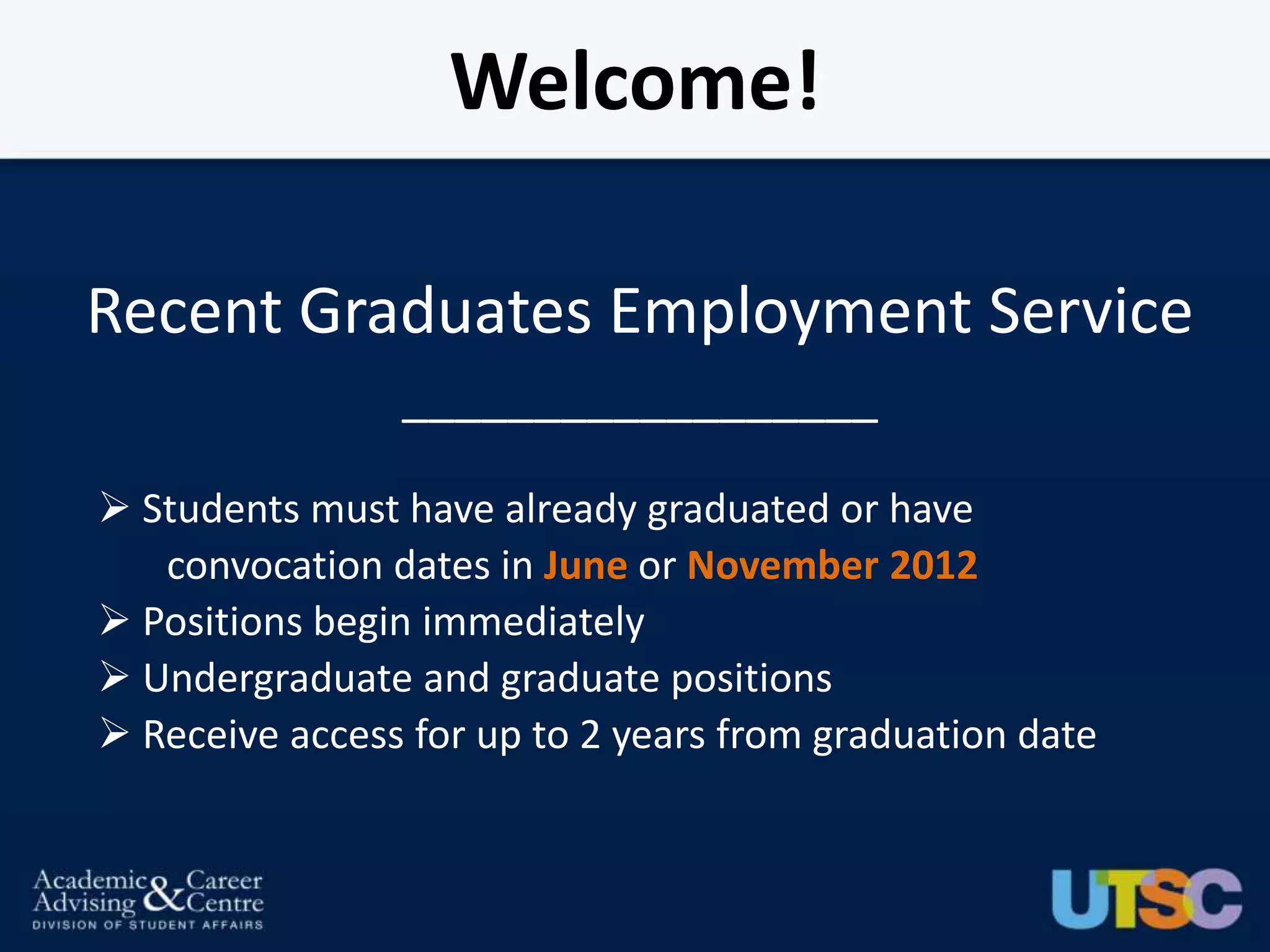 Welcome!

Recent Graduates Employment Service
                __________________

 Students must have already graduated or have
   convocation dates in June or November 2012
 Positions begin immediately
 Undergraduate and graduate positions
 Receive access for up to 2 years from graduation date
 