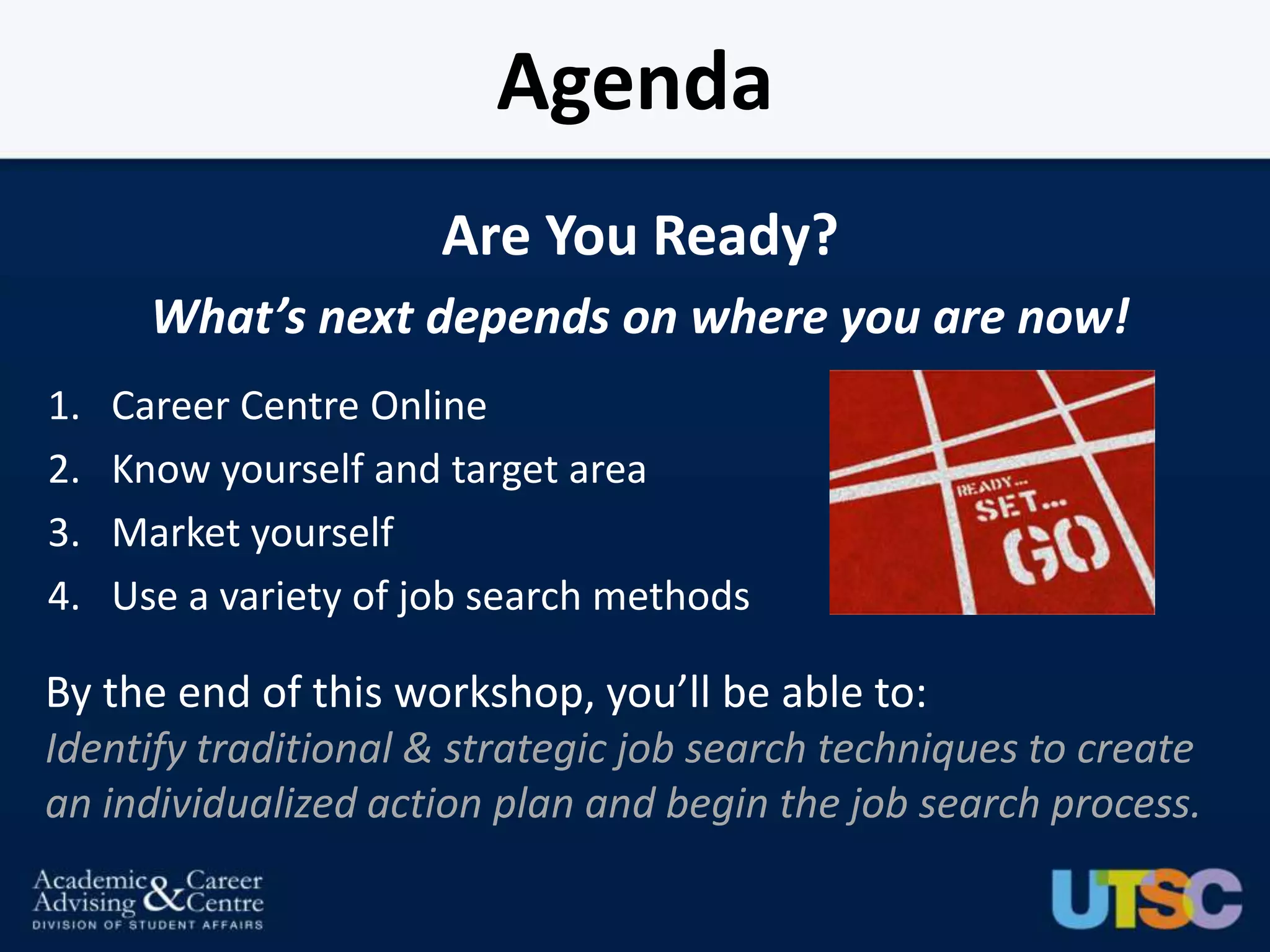 Agenda
                       Are You Ready?
       What’s next depends on where you are now!
1.   Career Centre Online
2.   Know yourself and target area
3.   Market yourself
4.   Use a variety of job search methods

By the end of this workshop, you’ll be able to:
Identify traditional & strategic job search techniques to create
an individualized action plan and begin the job search process.
 