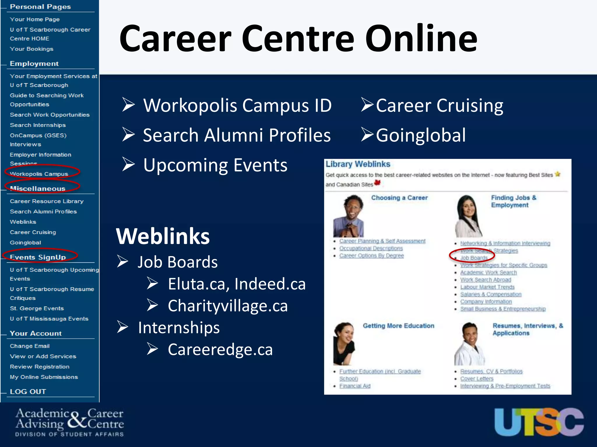 Career Centre Online
 Workopolis Campus ID     Career Cruising
 Search Alumni Profiles   Goinglobal
 Upcoming Events


Weblinks
 Job Boards
    Eluta.ca, Indeed.ca
    Charityvillage.ca
 Internships
    Careeredge.ca
 