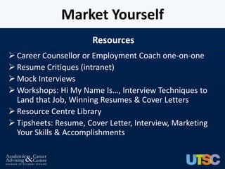 Market Yourself
                       Resources
 Career Counsellor or Employment Coach one-on-one
 Resume Critiques (intranet)
 Mock Interviews
 Workshops: Hi My Name Is…, Interview Techniques to
  Land that Job, Winning Resumes & Cover Letters
 Resource Centre Library
 Tipsheets: Resume, Cover Letter, Interview, Marketing
  Your Skills & Accomplishments
 
