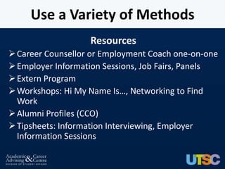 Use a Variety of Methods
                   Resources
 Career Counsellor or Employment Coach one-on-one
 Employer Information Sessions, Job Fairs, Panels
 Extern Program
 Workshops: Hi My Name Is…, Networking to Find
  Work
 Alumni Profiles (CCO)
 Tipsheets: Information Interviewing, Employer
  Information Sessions
 
