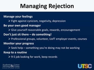 Managing Rejection
Manage your feelings
    Fight against cynicism, negativity, depression
Be your own good manager
    Give yourself reasonable goals, rewards, encouragement
Don’t just sit there – do something!
    Professional groups, volunteer, UofT employer events, courses
Monitor your progress
    Seek help – something you’re doing may not be working
Keep to a routine
    9-5 job looking for work, keep records
 