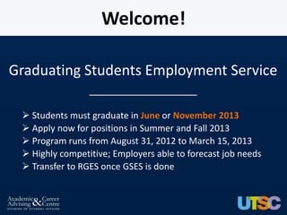 Welcome!

Graduating Students Employment Service
                 __________________

  Students must graduate in June or November 2013
  Apply now for positions in Summer and Fall 2013
  Program runs from August 31, 2012 to March 15, 2013
  Highly competitive; Employers able to forecast job needs
  Transfer to RGES once GSES is done
 