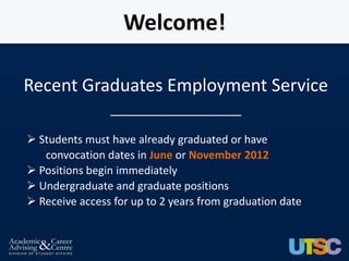 Welcome!

Recent Graduates Employment Service
                __________________

 Students must have already graduated or have
   convocation dates in June or November 2012
 Positions begin immediately
 Undergraduate and graduate positions
 Receive access for up to 2 years from graduation date
 