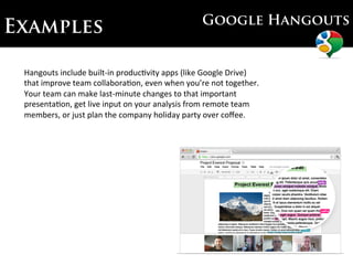 Google Hangouts
Examples

 Hangouts	
  include	
  built-­‐in	
  produc7vity	
  apps	
  (like	
  Google	
  Drive)	
  
 that	
  improve	
  team	
  collabora7on,	
  even	
  when	
  you’re	
  not	
  together.	
  	
  
 Your	
  team	
  can	
  make	
  last-­‐minute	
  changes	
  to	
  that	
  important	
  
 presenta7on,	
  get	
  live	
  input	
  on	
  your	
  analysis	
  from	
  remote	
  team	
  
 members,	
  or	
  just	
  plan	
  the	
  company	
  holiday	
  party	
  over	
  coﬀee.	
  
 