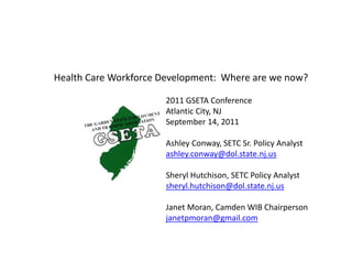 Health!Care!Workforce!Development:!!Where!are!we!now?

                       2011!GSETA!Conference
                       Atlantic!City,!NJ
                       September!14,!2011

                       Ashley!Conway,!SETC!Sr.!Policy!Analyst
                       ashley.conway@dol.state.nj.us

                       Sheryl!Hutchison,!SETC!Policy!Analyst
                       sheryl.hutchison@dol.state.nj.us

                       Janet!Moran,!Camden!WIB!Chairperson
                       janetpmoran@gmail.com
 