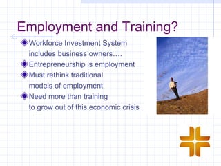 Employment and Training?
 Workforce Investment System
 includes business owners….
 Entrepreneurship is employment
 Must rethink traditional
 models of employment
 Need more than training
 to grow out of this economic crisis
 