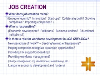JOB CREATION
  What does job creation mean?
(Entrepreneurship? Innovation? Start-ups? Collateral growth? Growing
  companies? Importing companies? )
  Who is responsible?
 (Economic development? Politicians? Business leaders? Educational
  institutions?)
  Is there a role for workforce development in JOB CREATION?
 New paradigm of “work?” – Seeding/training entrepreneurs?
 Helping companies recognize expansion opportunities?
 Providing HR support/onboarding?
 Providing workforce management?
(change management, org. development, team training, etc.)
Liaison to economic development and funders?
 
