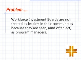 Problem….
  Workforce Investment Boards are not
  treated as leaders in their communities
  because they are seen, (and often act)
  as program managers. 
 