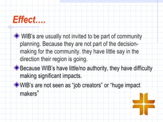 Effect….
  WIB’s are usually not invited to be part of community
 planning. Because they are not part of the decision-
 making for the community. they have little say in the
 direction their region is going.
 Because WIB’s have little/no authority, they have difficulty
 making significant impacts.
 WIB’s are not seen as “job creators” or “huge impact
 makers”
 