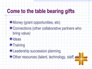 Come to the table bearing gifts
  Money (grant opportunities, etc)
  Connections (other collaborative partners who
  bring value)
  Ideas
  Training
  Leadership succession planning
  Other resources (talent, technology, staff, etc)
 