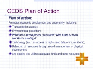 CEDS Plan of Action
Plan of action:
Promotes economic development and opportunity; including:
   Transportation access;
   Environmental protection;
   Workforce development (consistent with State or local
   workforce strategy);
   Technology (such as access to high-speed telecommunications);
   Balancing of resources through sound management of physical
   development;
   and obtains and utilizes adequate funds and other resources
 
