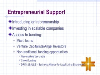 Entrepreneurial Support
 Introducing entrepreneurship
 Investing in scalable companies
 Access to funding:
  o   Micro loans
  o   Venture Capitalists/Angel Investors
  o   Non-traditional funding opportunities
        New markets tax credits
        Crowd funding
        DPO’s (BALLE – Business Alliance for Local Living Economies)
 