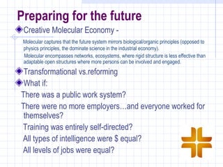 Preparing for the future
 Creative Molecular Economy -
 Molecular captures that the future system mirrors biological/organic principles (opposed to
 physics principles, the dominate science in the industrial economy).
 Molecular encompasses networks, ecosystems, where rigid structure is less effective than
 adaptable open structures where more persons can be involved and engaged.
 Transformational vs.reforming
 What if:
There was a public work system?
There were no more employers…and everyone worked for
 themselves?
Training was entirely self-directed?
All types of intelligence were $ equal?
All levels of jobs were equal?
 