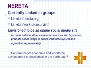 NERETA
Currently Linked In groups:
 Linkd.in/nereta.org
  Linkd.in/workforcesurvival
Envisioned to be an online social media site
   Increase collaboration, share info on issues and legislation,
  promote public image of public workforce system and
  support entrepreneurship


  Conference for economic and workforce
 
development professionals in the north east?
 