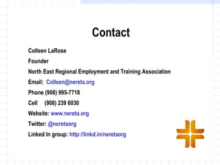 Contact
Colleen LaRose
Founder
North East Regional Employment and Training Association
Email: Colleen@nereta.org
Phone (908) 995-7718
Cell   (908) 239 6030
Website: www.nereta.org
Twitter: @neretaorg
Linked In group: http://linkd.in/neretaorg
 