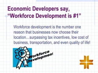 Economic Developers say,
“Workforce Development is #1”
  Workforce development is the number one
  reason that businesses now choose their
  location…surpassing tax incentives, low cost of
  business, transportation, and even quality of life!
 