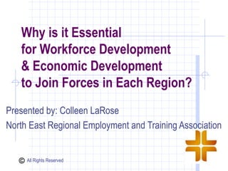 Why is it Essential
   for Workforce Development
   & Economic Development
   to Join Forces in Each Region?
Presented by: Colleen LaRose
North East Regional Employment and Training Association


     All Rights Reserved
 