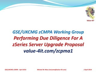 GSE/UKCMG zCMPA - April 2014 2 April 2014
GSE/UKCMG zCMPA Working Group
Performing Due Diligence For A
zSeries Server Upgrade Proposal
value-4it.com/zcpma1
Michael W. Moss (mossmw@value-4it.com)
Value-4IT
 