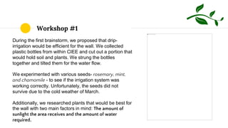 Workshop #1
During the first brainstorm, we proposed that drip-
irrigation would be efficient for the wall. We collected
plastic bottles from within CIEE and cut out a portion that
would hold soil and plants. We strung the bottles
together and tilted them for the water flow.
We experimented with various seeds- rosemary, mint,
and chamomile - to see if the irrigation system was
working correctly. Unfortunately, the seeds did not
survive due to the cold weather of March.
Additionally, we researched plants that would be best for
the wall with two main factors in mind: The amount of
sunlight the area receives and the amount of water
required.
 