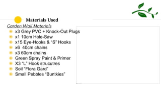Materials Used
Garden Wall Materials
◉ x3 Grey PVC + Knock-Out Plugs
◉ x1 10cm Hole-Saw
◉ x15 Eye-Hooks & “S” Hooks
◉ x6 40cm chains
◉ x3 60cm chains
◉ Green Spray Paint & Primer
◉ X3 “L” Hook strucutres
◉ Soil “Flora Gard”
◉ Small Pebbles “Buntkies”
 