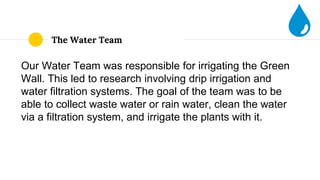 The Water Team
Our Water Team was responsible for irrigating the Green
Wall. This led to research involving drip irrigation and
water filtration systems. The goal of the team was to be
able to collect waste water or rain water, clean the water
via a filtration system, and irrigate the plants with it.
 