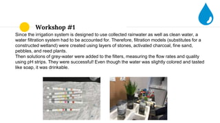 Workshop #1
Since the irrigation system is designed to use collected rainwater as well as clean water, a
water filtration system had to be accounted for. Therefore, filtration models (substitutes for a
constructed wetland) were created using layers of stones, activated charcoal, fine sand,
pebbles, and reed plants.
Then solutions of grey-water were added to the filters, measuring the flow rates and quality
using pH strips. They were successful! Even though the water was slightly colored and tasted
like soap, it was drinkable.
 