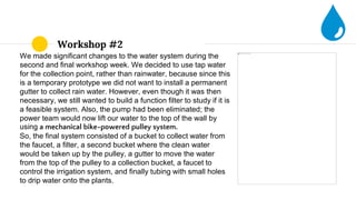 Workshop #2
We made significant changes to the water system during the
second and final workshop week. We decided to use tap water
for the collection point, rather than rainwater, because since this
is a temporary prototype we did not want to install a permanent
gutter to collect rain water. However, even though it was then
necessary, we still wanted to build a function filter to study if it is
a feasible system. Also, the pump had been eliminated; the
power team would now lift our water to the top of the wall by
using a mechanical bike-powered pulley system.
So, the final system consisted of a bucket to collect water from
the faucet, a filter, a second bucket where the clean water
would be taken up by the pulley, a gutter to move the water
from the top of the pulley to a collection bucket, a faucet to
control the irrigation system, and finally tubing with small holes
to drip water onto the plants.
 