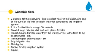 Materials Used
◉ 2 Buckets for the reservoirs - one to collect water in the faucet, and one
at the outlet of the filter to collect water for pumpage to the irrigation
system
◉ 2 bins for the filter housing - 50cm each
◉ Small & large pebbles, dirt, and reed plants for filter
◉ Thick tubing to transfer water from the first reservoir, to the filter, to the
second water - 8m
◉ Thin tubing for drip irrigation - 3m
◉ Drip irrigation nibs
◉ Metal gutter
◉ Bucket for drip irrigation system
◉ Faucet
 