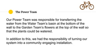 The Power Team
Our Power Team was responsible for transferring the
water from the Water Team’s basin at the bottom of the
wall to the Garden Team’s flowers at the top of the wall so
that the plants could be watered.
In addition to this, we had the responsibility of turning our
system into a community engaging installation.
 
