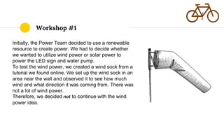 Workshop #1
Initially, the Power Team decided to use a renewable
resource to create power. We had to decide whether
we wanted to utilize wind power or solar power to
power the LED sign and water pump.
To test the wind power, we created a wind sock from a
tutorial we found online. We set up the wind sock in an
area near the wall and observed it to see how much
wind and what direction it was coming from. There was
not a lot of wind power.
Therefore, we decided not to continue with the wind
power idea.
 